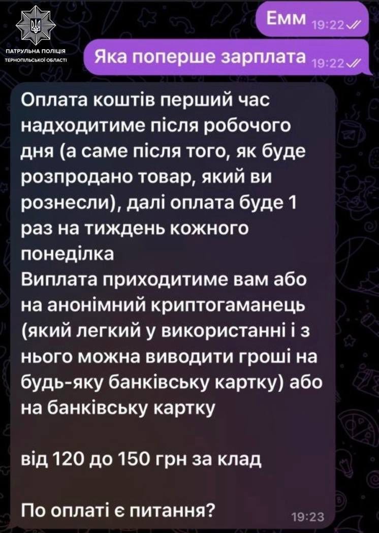 На зображенні може бути: текст «ПАТРУЛЬНА ПАТРУЛЬНАПОЛЦЯ ПОЛИЦИЯ ТЕРНОПИЛЬСЬКОЙОБЛА ОБЛАСТ EMM 19:22 Яка поперше зарплата 19:22 Оплата шт.в перший час надходитиме пίсЛя робочого дНя (a саме пίсля того, яК буде розпродано товар, який ви рознесли), дал. оплата буде 1 раз на тиждень кожного понедилка Виплата приходитиме вам або на анон.мний криптогаманець (який легкий у використаннй i 3 Нього можна виводити грошй на будь-яку банкивсъку картку) або на банкивсъку картку В.д 120 до 150 грн за клад По оплаτί ε питання? 19:23»