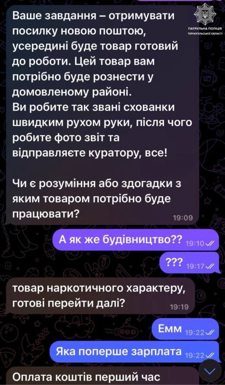 На зображенні може бути: текст «ПАТРУЛЬНа ПАТРУЛЬНАПОЛЦИЯ ПОЛИЦИЯ ТЕРНОПЛ ТЕРНОП.ЛЬСЬОО СЫОΪОБЛАС Ваше завдання отримувати посилку новою поштою, усередини буде товар готовий до роботи. Цей товар вам потрίбно буде рознести y домовленому район.. Ви робите так зван. схованки швидким pyxoM руки, пίсЛЯ чого робите фото 3BİT та вίдправляете куратору, все! Чи € розуминня або здогадки 3 яким товаром потрибно буде працювати? 19:09 A яК же будивництво?? 19:10 ??? ???19:17 19:17 товар наркотичного характеру, го. перейти дал.? 19 19 EMM 19：22 Яка поперше зарплата 19:22 Оплата шТ. перший час»