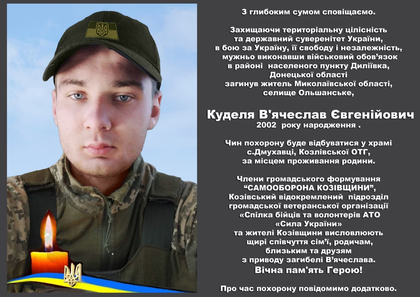 На зображенні може бути: 1 особа та текст «3 глибоким сумом спов.щаемо. Захищаючи териториальну цίлиНЕСТЬ та державний сувере.тет Украйни, в бою за Украйну, ii свободу незалежнасть, мужньо виконавши в.йСЬКОВИЙ обов'язок в райони населеного пункту Дилївка, Донецъкой обласй загинув житель Миколаёвсько области, селище Ольшанське, Куделя В'ячеслав Евген.йович 2002 року народження. Чин похорону буде в.дбуватися у xpami с.Дмухавй, Козл.вськой отг, за мисцем проживання родини. Члени громадського формування "САМООБОРОНА кОЗвЩИНИ", Козивський в.докремлений п.дРОЗдίл громадськой ветеранськой рган.зац.йй «Спилка б.йц.в та волонтерив АΤΟ «Сила Украёни» та жител. Коз.вщини висловлюють щии спивчуття cim'i, родичам, близьким та друзям 3 приводу загибелй В'ячеслава. В.чна пам ять Герою! Про час похорону пов.домимо додатково.»